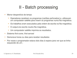 S. Operativos e S. Distribuídos Prof. Ricardo Silva 29
II - Batch processing
 Menor desperdício de tempo
 Operadores recebiam os programas (cartões perfurados) e, utilizavam
um computador satélite para inserir os programas numa fita magnética.
 Os trabalhos eram executados pela ordem de escrita na fita magnética.
 O output era escrito noutra fita magnética.
 Um computador satélite imprimia os resultados.
 Sistema first-come, first-served
 Demorava horas ou dias para receber resultados
 Por vezes o programador estava dois dias à espera para ver que se tinha
esquecido de um ;
 
