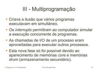 S. Operativos e S. Distribuídos Prof. Ricardo Silva 32
III - Multiprogramação
 Criava a ilusão que vários programas
executavam em simultâneo.
 Os interrupts permitiram ao computador simular
a execução concorrente de programas.
 As chamadas de I/O de um processo eram
aproveitadas para executar outros processos.
 Esta nova fase só foi possível devido ao
aparecimento de memórias core e memórias
drum (armazenamento secundário).
 