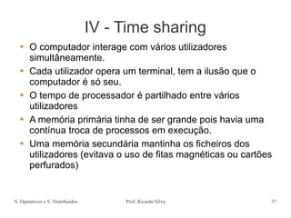 S. Operativos e S. Distribuídos Prof. Ricardo Silva 37
IV - Time sharing
 O computador interage com vários utilizadores
simultâneamente.
 Cada utilizador opera um terminal, tem a ilusão que o
computador é só seu.
 O tempo de processador é partilhado entre vários
utilizadores
 A memória primária tinha de ser grande pois havia uma
contínua troca de processos em execução.
 Uma memória secundária mantinha os ficheiros dos
utilizadores (evitava o uso de fitas magnéticas ou cartões
perfurados)
 