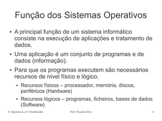 S. Operativos e S. Distribuídos Prof. Ricardo Silva 4
Função dos Sistemas Operativos
● A principal função de um sistema informático
consiste na execução de aplicações e tratamento de
dados.
● Uma aplicação é um conjunto de programas e de
dados (informação).
● Para que os programas executem são necessários
recursos de nível físico e lógico.
● Recursos físicos – processador, memória, discos,
periféricos (Hardware)
● Recursos lógicos – programas, ficheiros, bases de dados
(Software)
 