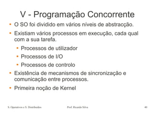 S. Operativos e S. Distribuídos Prof. Ricardo Silva 40
V - Programação Concorrente
 O SO foi dividido em vários níveis de abstracção.
 Existiam vários processos em execução, cada qual
com a sua tarefa.
 Processos de utilizador
 Processos de I/O
 Processos de controlo
 Existência de mecanismos de sincronização e
comunicação entre processos.
 Primeira noção de Kernel
 