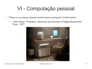 S. Operativos e S. Distribuídos Prof. Ricardo Silva 41
VI - Computação pessoal
 "There is no reason anyone would want a computer in their home."
 --Ken Olson, President, Chairman and founder of Digital Equipment
Corp., 1977
Alto Xerox Parc
Alto Xerox Parc
 