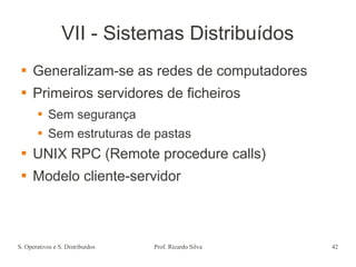 S. Operativos e S. Distribuídos Prof. Ricardo Silva 42
VII - Sistemas Distribuídos
 Generalizam-se as redes de computadores
 Primeiros servidores de ficheiros
 Sem segurança
 Sem estruturas de pastas
 UNIX RPC (Remote procedure calls)
 Modelo cliente-servidor
 