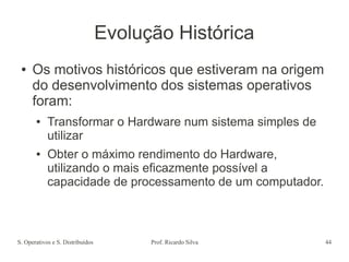 S. Operativos e S. Distribuídos Prof. Ricardo Silva 44
Evolução Histórica
● Os motivos históricos que estiveram na origem
do desenvolvimento dos sistemas operativos
foram:
● Transformar o Hardware num sistema simples de
utilizar
● Obter o máximo rendimento do Hardware,
utilizando o mais eficazmente possível a
capacidade de processamento de um computador.
 
