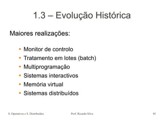 S. Operativos e S. Distribuídos Prof. Ricardo Silva 45
1.3 – Evolução Histórica
Maiores realizações:
 Monitor de controlo
 Tratamento em lotes (batch)
 Multiprogramação
 Sistemas interactivos
 Memória virtual
 Sistemas distribuídos
 