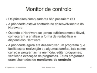 S. Operativos e S. Distribuídos Prof. Ricardo Silva 47
Monitor de controlo
● Os primeiros computadores não possuíam SO
● A prioridade estava centrada no desenvolvimento do
Hardware
● Quando o Hardware se tornou suficientemente fiável,
começaram a analisar a forma de rentabilizar o
dispendioso Hardware
● A prioridade agora era desenvolver um programa que
facilitasse a realização de algumas tarefas, tais como:
carregar programas na memória; editar programas;
verificar a execução de programas. Estes programas
eram chamados de monitores de controlo
 
