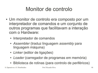 S. Operativos e S. Distribuídos Prof. Ricardo Silva 48
Monitor de controlo
● Um monitor de controlo era composto por um
interpretador de comandos e um conjunto de
outros programas que facilitavam a interação
com o Hardware:
● Interpretador de comandos
● Assembler (traduz linguagem assembly para
linguagem máquina)
● Linker (editor de ligações)
● Loader (carregador de programas em memória)
● Biblioteca de rotinas (para controlo de periféricos)
 