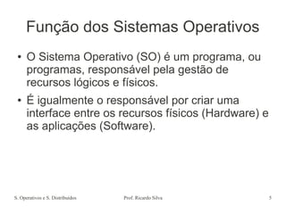 S. Operativos e S. Distribuídos Prof. Ricardo Silva 5
Função dos Sistemas Operativos
● O Sistema Operativo (SO) é um programa, ou
programas, responsável pela gestão de
recursos lógicos e físicos.
● É igualmente o responsável por criar uma
interface entre os recursos físicos (Hardware) e
as aplicações (Software).
 