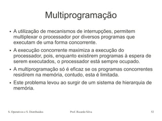 S. Operativos e S. Distribuídos Prof. Ricardo Silva 52
Multiprogramação
● A utilização de mecanismos de interrupções, permitem
multiplexar o processador por diversos programas que
executam de uma forma concorrente.
● A execução concorrente maximiza a execução do
processador, pois, enquanto existirem programas à espera de
serem executados, o processador está sempre ocupado.
● A multiprogramação só é eficaz se os programas concorrentes
residirem na memória, contudo, esta é limitada.
● Este problema levou ao surgir de um sistema de hierarquia de
memória.
 