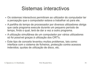 S. Operativos e S. Distribuídos Prof. Ricardo Silva 54
Sistemas interactivos
● Os sistemas interactivos permitiram ao utilizador do computador ter
a percepção que o computador estava a trabalhar só para ele.
● A partilha do tempo de processador por diversos utilizadores obriga
que cada programa execute durante um pequeno período de
tempo, findo o qual, terá de dar a vez a outro programa.
● A utilização simultânea de um computador por vários utilizadores
só foi possível graças à utilização dos CRT's.
● Este tipo de conceito levantou muitos problemas, tais como:
interface com o sistema de ficheiros, protecção contra acessos
indevidos; quotas de utilização de disco, etc.
 