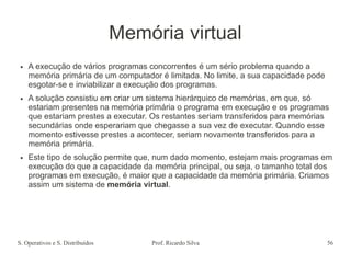S. Operativos e S. Distribuídos Prof. Ricardo Silva 56
Memória virtual
● A execução de vários programas concorrentes é um sério problema quando a
memória primária de um computador é limitada. No limite, a sua capacidade pode
esgotar-se e inviabilizar a execução dos programas.
● A solução consistiu em criar um sistema hierárquico de memórias, em que, só
estariam presentes na memória primária o programa em execução e os programas
que estariam prestes a executar. Os restantes seriam transferidos para memórias
secundárias onde esperariam que chegasse a sua vez de executar. Quando esse
momento estivesse prestes a acontecer, seriam novamente transferidos para a
memória primária.
● Este tipo de solução permite que, num dado momento, estejam mais programas em
execução do que a capacidade da memória principal, ou seja, o tamanho total dos
programas em execução, é maior que a capacidade da memória primária. Criamos
assim um sistema de memória virtual.
 