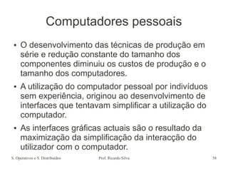 S. Operativos e S. Distribuídos Prof. Ricardo Silva 58
Computadores pessoais
● O desenvolvimento das técnicas de produção em
série e redução constante do tamanho dos
componentes diminuiu os custos de produção e o
tamanho dos computadores.
● A utilização do computador pessoal por indivíduos
sem experiência, originou ao desenvolvimento de
interfaces que tentavam simplificar a utilização do
computador.
● As interfaces gráficas actuais são o resultado da
maximização da simplificação da interacção do
utilizador com o computador.
 
