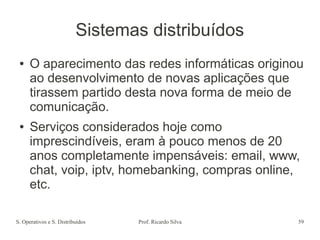 S. Operativos e S. Distribuídos Prof. Ricardo Silva 59
Sistemas distribuídos
● O aparecimento das redes informáticas originou
ao desenvolvimento de novas aplicações que
tirassem partido desta nova forma de meio de
comunicação.
● Serviços considerados hoje como
imprescindíveis, eram à pouco menos de 20
anos completamente impensáveis: email, www,
chat, voip, iptv, homebanking, compras online,
etc.
 