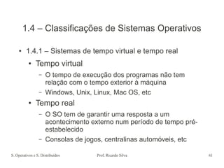 S. Operativos e S. Distribuídos Prof. Ricardo Silva 61
1.4 – Classificações de Sistemas Operativos
● 1.4.1 – Sistemas de tempo virtual e tempo real
● Tempo virtual
– O tempo de execução dos programas não tem
relação com o tempo exterior à máquina
– Windows, Unix, Linux, Mac OS, etc
● Tempo real
– O SO tem de garantir uma resposta a um
acontecimento externo num período de tempo pré-
estabelecido
– Consolas de jogos, centralinas automóveis, etc
 