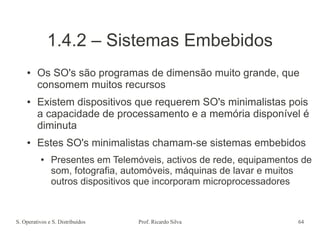 S. Operativos e S. Distribuídos Prof. Ricardo Silva 64
1.4.2 – Sistemas Embebidos
● Os SO's são programas de dimensão muito grande, que
consomem muitos recursos
● Existem dispositivos que requerem SO's minimalistas pois
a capacidade de processamento e a memória disponível é
diminuta
● Estes SO's minimalistas chamam-se sistemas embebidos
● Presentes em Telemóveis, activos de rede, equipamentos de
som, fotografia, automóveis, máquinas de lavar e muitos
outros dispositivos que incorporam microprocessadores
 