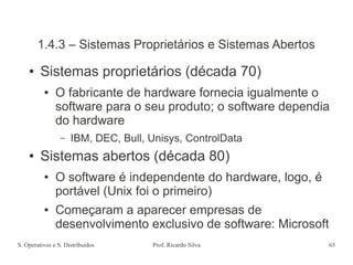 S. Operativos e S. Distribuídos Prof. Ricardo Silva 65
1.4.3 – Sistemas Proprietários e Sistemas Abertos
● Sistemas proprietários (década 70)
● O fabricante de hardware fornecia igualmente o
software para o seu produto; o software dependia
do hardware
– IBM, DEC, Bull, Unisys, ControlData
● Sistemas abertos (década 80)
● O software é independente do hardware, logo, é
portável (Unix foi o primeiro)
● Começaram a aparecer empresas de
desenvolvimento exclusivo de software: Microsoft
 