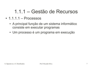 S. Operativos e S. Distribuídos Prof. Ricardo Silva 7
1.1.1 – Gestão de Recursos
● 1.1.1.1 – Processos
● A principal função de um sistema informático
consiste em executar programas
● Um processo é um programa em execução
 