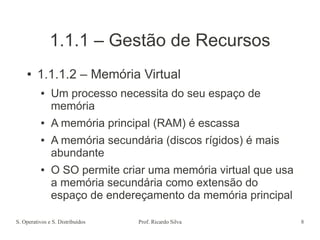 S. Operativos e S. Distribuídos Prof. Ricardo Silva 8
1.1.1 – Gestão de Recursos
● 1.1.1.2 – Memória Virtual
● Um processo necessita do seu espaço de
memória
● A memória principal (RAM) é escassa
● A memória secundária (discos rígidos) é mais
abundante
● O SO permite criar uma memória virtual que usa
a memória secundária como extensão do
espaço de endereçamento da memória principal
 