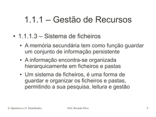 S. Operativos e S. Distribuídos Prof. Ricardo Silva 9
1.1.1 – Gestão de Recursos
● 1.1.1.3 – Sistema de ficheiros
● A memória secundária tem como função guardar
um conjunto de informação persistente
● A informação encontra-se organizada
hierarquicamente em ficheiros e pastas
● Um sistema de ficheiros, é uma forma de
guardar e organizar os ficheiros e pastas,
permitindo a sua pesquisa, leitura e gestão
 