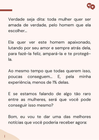 Verdade seja dita: toda mulher quer ser
amada de verdade, pelo homem que ela
escolher...
Ela quer ver este homem apaixonado,
lutando por seu amor e sempre atrás dela,
para fazê-la feliz, ampará-la e te protegê-
la.
Ao mesmo tempo que todas querem isso,
poucas conseguem... E, pela minha
experiência, menos de 1% delas.
E se estamos falando de algo tão raro
entre as mulheres, será que você pode
conseguir isso mesmo?
Bom, eu vou te dar uma das melhores
notícias que você poderia receber agora:
1
 