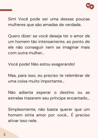 Sim! Você pode ser uma dessas poucas
mulheres que são amadas de verdade.
Quero dizer: se você deseja ter o amor de
um homem tão intensamente, ao ponto de
ele não conseguir nem se imaginar mais
com outra mulher...
Você pode! Não estou exagerando!
Mas, para isso, eu preciso te relembrar de
uma coisa muito importante...
Não adianta esperar o destino ou as
estrelas trazerem seu príncipe encantado…
Simplesmente, não basta querer que um
homem sinta amor por você... É preciso
ativar isso nele.
2
 