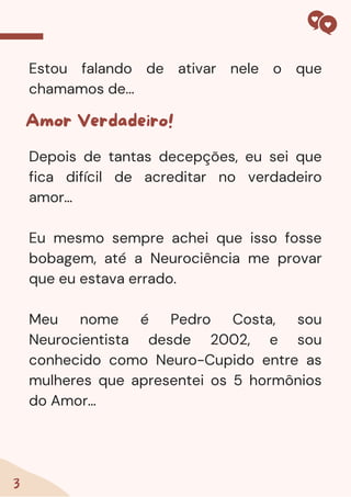 Estou falando de ativar nele o que
chamamos de...
3
Amor Verdadeiro!
Depois de tantas decepções, eu sei que
fica difícil de acreditar no verdadeiro
amor…
Eu mesmo sempre achei que isso fosse
bobagem, até a Neurociência me provar
que eu estava errado.
Meu nome é Pedro Costa, sou
Neurocientista desde 2002, e sou
conhecido como Neuro-Cupido entre as
mulheres que apresentei os 5 hormônios
do Amor…
 