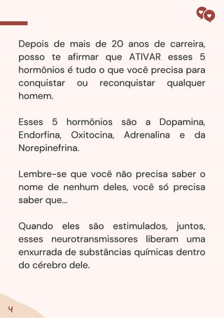 4
Depois de mais de 20 anos de carreira,
posso te afirmar que ATIVAR esses 5
hormônios é tudo o que você precisa para
conquistar ou reconquistar qualquer
homem.
Esses 5 hormônios são a Dopamina,
Endorfina, Oxitocina, Adrenalina e da
Norepinefrina.
Lembre-se que você não precisa saber o
nome de nenhum deles, você só precisa
saber que...
Quando eles são estimulados, juntos,
esses neurotransmissores liberam uma
enxurrada de substâncias químicas dentro
do cérebro dele.
 