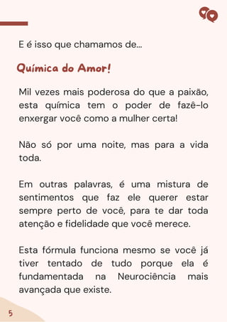 5
E é isso que chamamos de...
Química do Amor!
Mil vezes mais poderosa do que a paixão,
esta química tem o poder de fazê-lo
enxergar você como a mulher certa!
Não só por uma noite, mas para a vida
toda.
Em outras palavras, é uma mistura de
sentimentos que faz ele querer estar
sempre perto de você, para te dar toda
atenção e fidelidade que você merece.
Esta fórmula funciona mesmo se você já
tiver tentado de tudo porque ela é
fundamentada na Neurociência mais
avançada que existe.
 