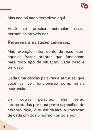 6
Mas não há nada complexo aqui...
Você só precisa estimular esses
hormônios através das...
Palavras e atitudes corretas.
Mas atenção: não confunda isso com
aquelas frases prontas que funcionam
para todo tipo de situação. Cada caso é
um caso.
Cada uma dessas palavras e atitudes, que
você vai ver, funcionarão como sinais
neuronais.
Em outras palavras: elas serão
interpretadas por uma parte específica do
cérebro dele, que estimulará a liberação
de cada um dos 5 hormônios do amor.
 