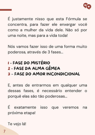 7
É justamente nisso que esta Fórmula se
concentra, para fazer ele enxergar você
como a mulher da vida dele. Não só por
uma noite, mas para a vida toda!
Nós vamos fazer isso de uma forma muito
poderosa, através de 3 fases...
1 - FASE DO MISTÉRIO
2 - FASE DA ALMA GÊMEA
3 – FASE DO AMOR INCONDICIONAL
E, antes de entrarmos em qualquer uma
dessas fases, é necessário entender o
porquê elas são tão poderosas...
É exatamente isso que veremos na
próxima etapa!
Te vejo lá!
 