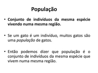População
• Conjunto de indivíduos da mesma espécie
vivendo numa mesma região.
• Se um gato é um indivíduo, muitos gatos são
uma população de gatos.
• Então podemos dizer que população é o
conjunto de indivíduos da mesma espécie que
vivem numa mesma região.
 