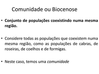 Comunidade ou Biocenose
• Conjunto de populações coexistindo numa mesma
região.
• Considere todas as populações que coexistem numa
mesma região, como as populações de cabras, de
roseiras, de coelhos e de formigas.
• Neste caso, temos uma comunidade
 