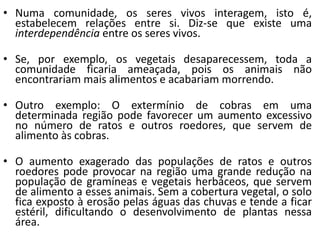• Numa comunidade, os seres vivos interagem, isto é,
estabelecem relações entre si. Diz-se que existe uma
interdependência entre os seres vivos.
• Se, por exemplo, os vegetais desaparecessem, toda a
comunidade ficaria ameaçada, pois os animais não
encontrariam mais alimentos e acabariam morrendo.
• Outro exemplo: O extermínio de cobras em uma
determinada região pode favorecer um aumento excessivo
no número de ratos e outros roedores, que servem de
alimento às cobras.
• O aumento exagerado das populações de ratos e outros
roedores pode provocar na região uma grande redução na
população de gramíneas e vegetais herbáceos, que servem
de alimento a esses animais. Sem a cobertura vegetal, o solo
fica exposto à erosão pelas águas das chuvas e tende a ficar
estéril, dificultando o desenvolvimento de plantas nessa
área.
 