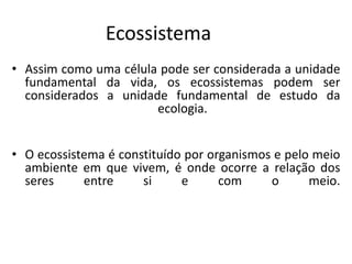 Ecossistema
• Assim como uma célula pode ser considerada a unidade
fundamental da vida, os ecossistemas podem ser
considerados a unidade fundamental de estudo da
ecologia.
• O ecossistema é constituído por organismos e pelo meio
ambiente em que vivem, é onde ocorre a relação dos
seres entre si e com o meio.
 