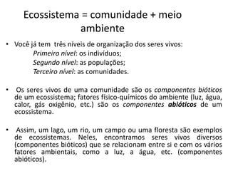Ecossistema = comunidade + meio
ambiente
• Você já tem três níveis de organização dos seres vivos:
Primeiro nível: os indivíduos;
Segundo nível: as populações;
Terceiro nível: as comunidades.
• Os seres vivos de uma comunidade são os componentes bióticos
de um ecossistema; fatores físico-químicos do ambiente (luz, água,
calor, gás oxigênio, etc.) são os componentes abióticos de um
ecossistema.
• Assim, um lago, um rio, um campo ou uma floresta são exemplos
de ecossistemas. Neles, encontramos seres vivos diversos
(componentes bióticos) que se relacionam entre si e com os vários
fatores ambientais, como a luz, a água, etc. (componentes
abióticos).
 