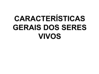 .
CARACTERÍSTICAS
GERAIS DOS SERES
VIVOS
 