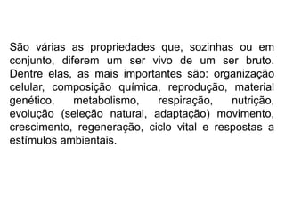 São várias as propriedades que, sozinhas ou em
conjunto, diferem um ser vivo de um ser bruto.
Dentre elas, as mais importantes são: organização
celular, composição química, reprodução, material
genético, metabolismo, respiração, nutrição,
evolução (seleção natural, adaptação) movimento,
crescimento, regeneração, ciclo vital e respostas a
estímulos ambientais.
 