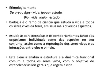 A origem da Biologia• Etimologicamente
Do grego Bios= vida; logos= estudo
Bio= vida; logia= estudo
• Biologia é o ramo da ciência que estuda a vida e todos
os seres vivos da terra, em seus mais diversos aspectos.
• estuda as características e os comportamentos tanto dos
organismos individuais como das espécies no seu
conjunto, assim como a reprodução dos seres vivos e as
interações entre eles e o meio.
• Esta ciência analisa a estrutura e a dinâmica funcional
comum a todos os seres vivos, com o objetivo de
estabelecer as leis gerais que regem a vida.
 
