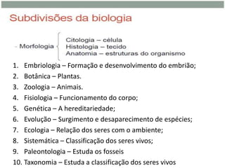 1. Embriologia – Formação e desenvolvimento do embrião;
2. Botânica – Plantas.
3. Zoologia – Animais.
4. Fisiologia – Funcionamento do corpo;
5. Genética – A hereditariedade;
6. Evolução – Surgimento e desaparecimento de espécies;
7. Ecologia – Relação dos seres com o ambiente;
8. Sistemática – Classificação dos seres vivos;
9. Paleontologia – Estuda os fosseis
10. Taxonomia – Estuda a classificação dos seres vivos
 
