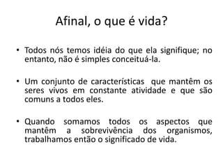 Afinal, o que é vida?
• Todos nós temos idéia do que ela signifique; no
entanto, não é simples conceituá-la.
• Um conjunto de características que mantêm os
seres vivos em constante atividade e que são
comuns a todos eles.
• Quando somamos todos os aspectos que
mantêm a sobrevivência dos organismos,
trabalhamos então o significado de vida.
 