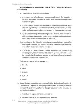 16
Introdução ao Direito do Consumidor
As questões abaixo referem-se à Lei 8.078/90 − Código de Defesa do
Consumidor.
2.	 (FCC) São direitos básicos do consumidor:
I.	 a educação e divulgação sobre o consumo adequado dos produtos e
serviços, não sendo asseguradas a liberdade de escolha e a igualdade
nas contratações.
II.	 a informação adequada e clara sobre os diferentes produtos e servi-
ços, com especificação correta de quantidade, características, compo-
sição, qualidade e preço, bem como sobre os riscos que apresentem.
III.	 a proteção contra a publicidade enganosa e abusiva, métodos comer-
ciais coercitivos ou desleais, exceto contra práticas e cláusulas abusi-
vas ou impostas no fornecimento de produtos.
IV.	 a modificação das cláusulas contratuais que estabeleçam prestações
desproporcionais ou sua revisão em razão de fatos supervenientes
que as tornem excessivamente onerosas.
V.	 a facilitação da defesa de seus direitos, inclusive com a inversão do
ônus da prova, a seu favor, no processo civil, quando, a critério do juiz,
for verossímil a alegação ou quando for ele hipossuficiente, segundo
as regras ordinárias de experiências.
	 Está correto o que se afirma apenas em:
a)	 I, II e III.
b)	 I e III.
c)	 I, III e V.
d)	 II, IV e V.
e)	 III e IV.
3.	 (Cespe) Entre os princípios que regem a Política Nacional das Relações de
Consumo, está a previsão de ação governamental de proteção ao con-
sumidor. Nesse âmbito, as formas de ação governamental previstas na
legislação não incluem:
a)	 iniciativas para proteger os consumidores.
b)	 incentivos à criação de cooperativas de consumo.
Este material é parte integrante do acervo do IESDE BRASIL S.A.,
mais informações www.iesde.com.br
 