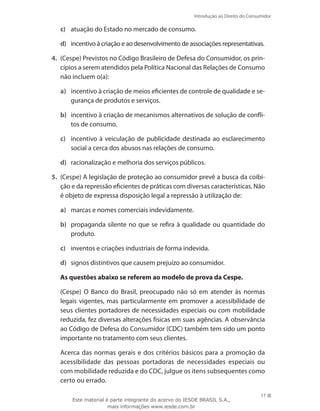 17
Introdução ao Direito do Consumidor
17
c)	 atuação do Estado no mercado de consumo.
d)	 incentivo à criação e ao desenvolvimento de associações representativas.
4.	 (Cespe) Previstos no Código Brasileiro de Defesa do Consumidor, os prin-
cípios a serem atendidos pela Política Nacional das Relações de Consumo
não incluem o(a):
a)	 incentivo à criação de meios eficientes de controle de qualidade e se-
gurança de produtos e serviços.
b)	 incentivo à criação de mecanismos alternativos de solução de confli-
tos de consumo.
c)	 incentivo à veiculação de publicidade destinada ao esclarecimento
social a cerca dos abusos nas relações de consumo.
d)	 racionalização e melhoria dos serviços públicos.
5.	 (Cespe) A legislação de proteção ao consumidor prevê a busca da coibi-
ção e da repressão eficientes de práticas com diversas características. Não
é objeto de expressa disposição legal a repressão à utilização de:
a)	 marcas e nomes comerciais indevidamente.
b)	 propaganda silente no que se refira à qualidade ou quantidade do
produto.
c)	 inventos e criações industriais de forma indevida.
d)	 signos distintivos que causem prejuízo ao consumidor.
As questões abaixo se referem ao modelo de prova da Cespe.
	 (Cespe) O Banco do Brasil, preocupado não só em atender às normas
legais vigentes, mas particularmente em promover a acessibilidade de
seus clientes portadores de necessidades especiais ou com mobilidade
reduzida, fez diversas alterações físicas em suas agências. A observância
ao Código de Defesa do Consumidor (CDC) também tem sido um ponto
importante no tratamento com seus clientes.
	 Acerca das normas gerais e dos critérios básicos para a promoção da
acessibilidade das pessoas portadoras de necessidades especiais ou
com mobilidade reduzida e do CDC, julgue os itens subsequentes como
certo ou errado.
Este material é parte integrante do acervo do IESDE BRASIL S.A.,
mais informações www.iesde.com.br
 