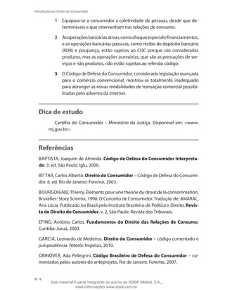 18
Introdução ao Direito do Consumidor
1	 Equipara-se a consumidor a coletividade de pessoas, desde que de-
termináveis e que intervenham nas relações de consumo.
2	 Asoperaçõesbancáriasativas,comochequeespecialefinan­ciamentos,
e as operações bancárias passivas, como recibo de depósito bancário
(RDB) e poupança, estão sujeitas ao CDC porque são consideradas
produtos, mas as operações acessórias, que são as prestações de ser-
viços e não produtos, não estão sujeitas ao referido código.
3	 O Código de Defesa do Consumidor, considerado legislação avançada
para o comércio convencional, mostrou-se totalmente inadequado
para abranger as novas modalidades de transação comercial possibi-
litadas pelo advento da internet.
Dica de estudo
Cartilha do Consumidor – Ministério da Justiça. Disponível em: www.
mj.gov.br.
Referências
BAPTISTA, Joaquim de Almeida. Código de Defesa do Consumidor Interpreta-
do. 3. ed. São Paulo: Iglu, 2000.
BITTAR, Carlos Alberto. Direito do Consumidor – Código de Defesa do Consumi-
dor. 6. ed. Rio de Janeiro: Forense, 2003.
BOURGOIGNIE;Thierry. Éléments pour une théorie du drout de la consommation.
Bruxelles: Story Scientia, 1998. O Conceito de Consumidor. Tradução de: AMARAL,
Ana Lúcia. Publicado no Brasil pelo Instituto Brasileiro de Política e Direito. Revis-
ta de Direito do Consumidor, v. 2, São Paulo: Revista dos Tribunais.
EFING, Antônio Carlos. Fundamentos do Direito das Relações de Consumo.
Curitiba: Juruá, 2003.
GARCIA, Leonardo de Medeiros. Direito do Consumidor – código comentado e
jurisprudência. Niterói: Impetus, 2010.
GRINOVER, Ada Pellegrini. Código Brasileiro de Defesa do Consumidor – co-
mentados pelos autores do anteprojeto. Rio de Janeiro: Forense, 2007.
Este material é parte integrante do acervo do IESDE BRASIL S.A.,
mais informações www.iesde.com.br
 