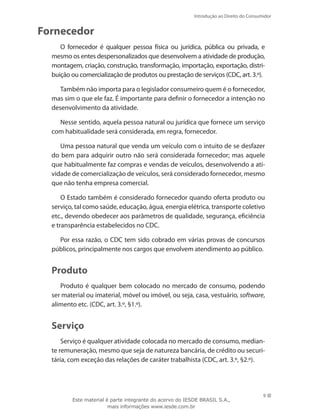 9
Introdução ao Direito do Consumidor
9
Fornecedor
O fornecedor é qualquer pessoa física ou jurídica, pública ou privada, e
mesmo os entes despersonalizados que desenvolvem a atividade de produção,
montagem, criação, construção, transformação, importação, exportação, distri-
buição ou comercialização de produtos ou prestação de serviços (CDC, art. 3.º).
Também não importa para o legislador consumeiro quem é o fornecedor,
mas sim o que ele faz. É importante para definir o fornecedor a intenção no
desenvolvimento da atividade.
Nesse sentido, aquela pessoa natural ou jurídica que fornece um serviço
com habitualidade será considerada, em regra, fornecedor.
Uma pessoa natural que venda um veículo com o intuito de se desfazer
do bem para adquirir outro não será considerada fornecedor; mas aquele
que habitualmente faz compras e vendas de veículos, desenvolvendo a ati-
vidade de comercialização de veículos, será considerado fornecedor, mesmo
que não tenha empresa comercial.
O Estado também é considerado fornecedor quando oferta produto ou
serviço, tal como saúde, educação, água, energia elétrica, transporte coletivo
etc., devendo obedecer aos parâmetros de qualidade, segurança, eficiência
e transparência estabelecidos no CDC.
Por essa razão, o CDC tem sido cobrado em várias provas de concursos
públicos, principalmente nos cargos que envolvem atendimento ao público.
Produto
Produto é qualquer bem colocado no mercado de consumo, podendo
ser material ou imaterial, móvel ou imóvel, ou seja, casa, vestuário, software,
alimento etc. (CDC, art. 3.º, §1.º).
Serviço
Serviço é qualquer atividade colocada no mercado de consumo, median-
te remuneração, mesmo que seja de natureza bancária, de crédito ou securi-
tária, com exceção das relações de caráter trabalhista (CDC, art. 3.º, §2.º).
Este material é parte integrante do acervo do IESDE BRASIL S.A.,
mais informações www.iesde.com.br
 