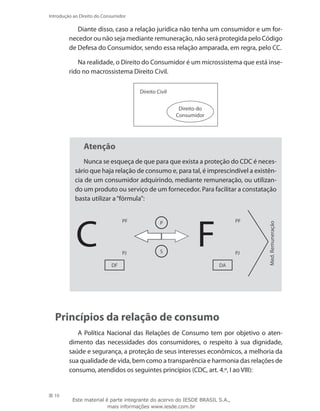 10
Introdução ao Direito do Consumidor
Diante disso, caso a relação jurídica não tenha um consumidor e um for-
necedor ou não seja mediante remuneração, não será protegida pelo Código
de Defesa do Consumidor, sendo essa relação amparada, em regra, pelo CC.
Na realidade, o Direito do Consumidor é um microssistema que está inse-
rido no macrossistema Direito Civil.
Direito do
Consumidor
Direito Civil
Atenção
Nunca se esqueça de que para que exista a proteção do CDC é neces-
sário que haja relação de consumo e, para tal, é imprescindível a existên-
cia de um consumidor adquirindo, mediante remuneração, ou utilizan-
do um produto ou serviço de um fornecedor. Para facilitar a constatação
basta utilizar a“fórmula”:
C F
PF
PJ
DF DA
PF
PJ
P
S
Med.Remuneração
Princípios da relação de consumo
A Política Nacional das Relações de Consumo tem por objetivo o aten-
dimento das necessidades dos consumidores, o respeito à sua dignidade,
saúde e segurança, a proteção de seus interesses econômicos, a melhoria da
sua qualidade de vida, bem como a transparência e harmonia das relações de
consumo, atendidos os seguintes princípios (CDC, art. 4.º, I ao VIII):
Este material é parte integrante do acervo do IESDE BRASIL S.A.,
mais informações www.iesde.com.br
 