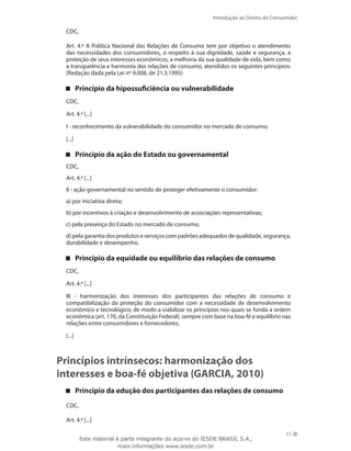 11
Introdução ao Direito do Consumidor
11
CDC,
Art. 4.º A Política Nacional das Relações de Consumo tem por objetivo o atendimento
das necessidades dos consumidores, o respeito à sua dignidade, saúde e segurança, a
proteção de seus interesses econômicos, a melhoria da sua qualidade de vida, bem como
a transparência e harmonia das relações de consumo, atendidos os seguintes princípios:
(Redação dada pela Lei nº 9.008, de 21.3.1995)
Princípio da hipossuficiência ou vulnerabilidade
CDC,
Art. 4.º [...]
I - reconhecimento da vulnerabilidade do consumidor no mercado de consumo;
[...]
Princípio da ação do Estado ou governamental
CDC,
Art. 4.º [...]
II - ação governamental no sentido de proteger efetivamente o consumidor:
a) por iniciativa direta;
b) por incentivos à criação e desenvolvimento de associações representativas;
c) pela presença do Estado no mercado de consumo;
d)pelagarantiadosprodutoseserviçoscompadrõesadequadosdequalidade,segurança,
durabilidade e desempenho.
Princípio da equidade ou equilíbrio das relações de consumo
CDC,
Art. 4.º [...]
III - harmonização dos interesses dos participantes das relações de consumo e
compatibilização da proteção do consumidor com a necessidade de desenvolvimento
econômico e tecnológico, de modo a viabilizar os princípios nos quais se funda a ordem
econômica (art. 170, da Constituição Federal), sempre com base na boa-fé e equilíbrio nas
relações entre consumidores e fornecedores;
[...]
Princípios intrínsecos: harmonização dos
interesses e boa-fé objetiva (GARCIA, 2010)
Princípio da edução dos participantes das relações de consumo
CDC,
Art. 4.º [...]
Este material é parte integrante do acervo do IESDE BRASIL S.A.,
mais informações www.iesde.com.br
 