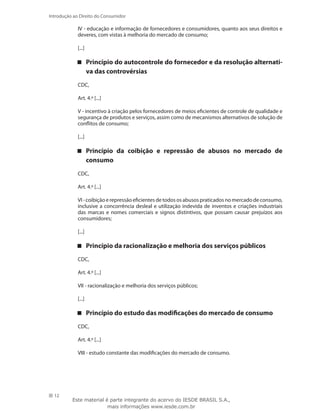 12
Introdução ao Direito do Consumidor
IV - educação e informação de fornecedores e consumidores, quanto aos seus direitos e
deveres, com vistas à melhoria do mercado de consumo;
[...]
Princípio do autocontrole do fornecedor e da resolução alternati-
va das controvérsias
CDC,
Art. 4.º [...]
V - incentivo à criação pelos fornecedores de meios eficientes de controle de qualidade e
segurança de produtos e serviços, assim como de mecanismos alternativos de solução de
conflitos de consumo;
[...]
Princípio da coibição e repressão de abusos no mercado de
consumo
CDC,
Art. 4.º [...]
VI-coibiçãoerepressãoeficientesdetodososabusospraticadosnomercadodeconsumo,
inclusive a concorrência desleal e utilização indevida de inventos e criações industriais
das marcas e nomes comerciais e signos distintivos, que possam causar prejuízos aos
consumidores;
[...]
Princípio da racionalização e melhoria dos serviços públicos
CDC,
Art. 4.º [...]
VII - racionalização e melhoria dos serviços públicos;
[...]
Princípio do estudo das modificações do mercado de consumo
CDC,
Art. 4.º [...]
VIII - estudo constante das modificações do mercado de consumo.
Este material é parte integrante do acervo do IESDE BRASIL S.A.,
mais informações www.iesde.com.br
 