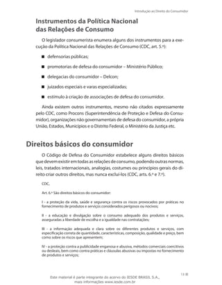 13
Introdução ao Direito do Consumidor
13
Instrumentos da Política Nacional
das Relações de Consumo
O legislador consumerista enumera alguns dos instrumentos para a exe-
cução da Política Nacional das Relações de Consumo (CDC, art. 5.º):
defensorias públicas;
promotorias de defesa do consumidor – Ministério Público;
delegacias do consumidor – Delcon;
juizados especiais e varas especializadas;
estímulo à criação de associações de defesa do consumidor.
Ainda existem outros instrumentos, mesmo não citados expressamente
pelo CDC, como Procons (Superintendência de Proteção e Defesa do Consu-
midor), organizações não governamentais de defesa do consumidor, a própria
União, Estados, Municípios e o Distrito Federal, o Ministério da Justiça etc.
Direitos básicos do consumidor
O Código de Defesa do Consumidor estabelece alguns direitos básicos
quedevemexistiremtodasasrelaçõesdeconsumo,podendooutrasnormas,
leis, tratados internacionais, analogias, costumes ou princípios gerais do di-
reito criar outros direitos, mas nunca excluí-los (CDC, arts. 6.º e 7.º).
CDC,
Art. 6.º São direitos básicos do consumidor:
I - a proteção da vida, saúde e segurança contra os riscos provocados por práticas no
fornecimento de produtos e serviços considerados perigosos ou nocivos;
II - a educação e divulgação sobre o consumo adequado dos produtos e serviços,
asseguradas a liberdade de escolha e a igualdade nas contratações;
III - a informação adequada e clara sobre os diferentes produtos e serviços, com
especificação correta de quantidade, características, composição, qualidade e preço, bem
como sobre os riscos que apresentem;
IV - a proteção contra a publicidade enganosa e abusiva, métodos comerciais coercitivos
ou desleais, bem como contra práticas e cláusulas abusivas ou impostas no fornecimento
de produtos e serviços;
Este material é parte integrante do acervo do IESDE BRASIL S.A.,
mais informações www.iesde.com.br
 