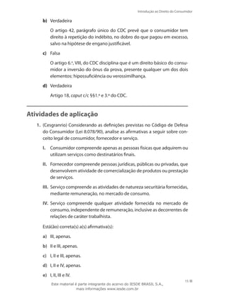 15
Introdução ao Direito do Consumidor
15
b)	 Verdadeira
	 O artigo 42, parágrafo único do CDC prevê que o consumidor tem
direito à repetição do indébito, no dobro do que pagou em excesso,
salvo na hipótese de engano justificável.
c)	 Falsa
	 O artigo 6.o
, VIII, do CDC disciplina que é um direito básico do consu-
midor a inversão do ônus da prova, presente qualquer um dos dois
elementos: hipossuficiência ou verossimilhança.
d)	 Verdadeira
	 Artigo 18, caput c/c §§1.º e 3.º do CDC.
Atividades de aplicação
1.	 (Cesgranrio) Considerando as definições previstas no Código de Defesa
do Consumidor (Lei 8.078/90), analise as afirmativas a seguir sobre con-
ceito legal de consumidor, fornecedor e serviço.
I.	 Consumidor compreende apenas as pessoas físicas que adquirem ou
utilizam serviços como destinatários finais.
II.	 Fornecedor compreende pessoas jurídicas, públicas ou privadas, que
desenvolvem atividade de comercialização de produtos ou prestação
de serviços.
III.	 Serviço compreende as atividades de natureza securitária fornecidas,
mediante remuneração, no mercado de consumo.
IV.	 Serviço compreende qualquer atividade fornecida no mercado de
consumo, independente de remuneração, inclusive as decorrentes de
relações de caráter trabalhista.
	 Está(ão) correta(s) a(s) afirmativa(s):
a)	 III, apenas.
b)	 II e III, apenas.
c)	 I, II e III, apenas.
d)	 I, II e IV, apenas.
e)	 I, II, III e IV.
Este material é parte integrante do acervo do IESDE BRASIL S.A.,
mais informações www.iesde.com.br
 