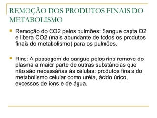 REMOÇÃO DOS PRODUTOS FINAIS DO
METABOLISMO
 Remoção do CO2 pelos pulmões: Sangue capta O2
e libera CO2 (mais abundante de todos os produtos
finais do metabolismo) para os pulmões.
 Rins: A passagem do sangue pelos rins remove do
plasma a maior parte de outras substâncias que
não são necessárias às células: produtos finais do
metabolismo celular como uréia, ácido úrico,
excessos de íons e de água.
 
